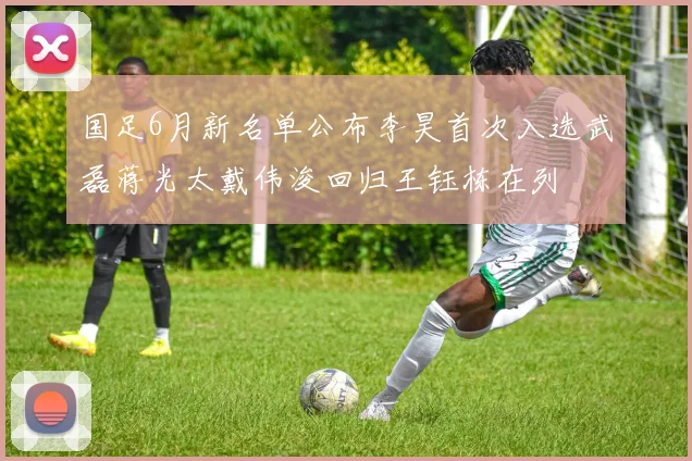 国足6月新名单公布李昊首次入选武磊蒋光太戴伟浚回归王钰栋在列