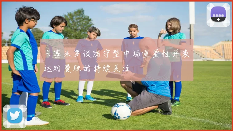 卡塞米罗谈防守型中场重要性并表达对曼联的持续关注
