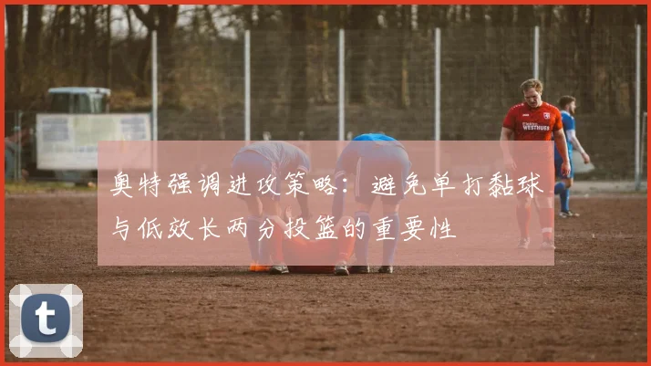 奥特强调进攻策略：避免单打黏球与低效长两分投篮的重要性