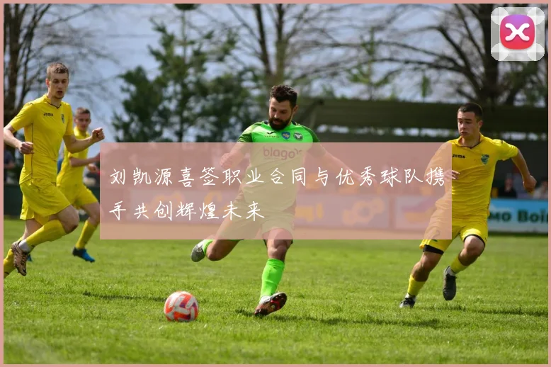 刘凯源喜签职业合同与优秀球队携手共创辉煌未来