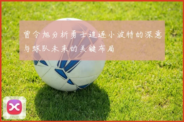 曾令旭分析勇士追逐小波特的深意与球队未来的关键布局