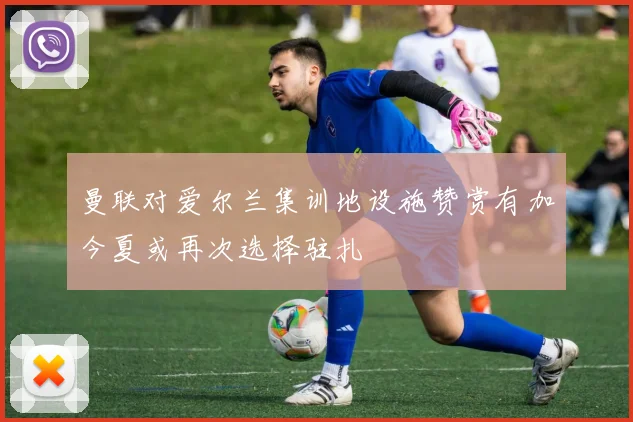 曼联对爱尔兰集训地设施赞赏有加今夏或再次选择驻扎