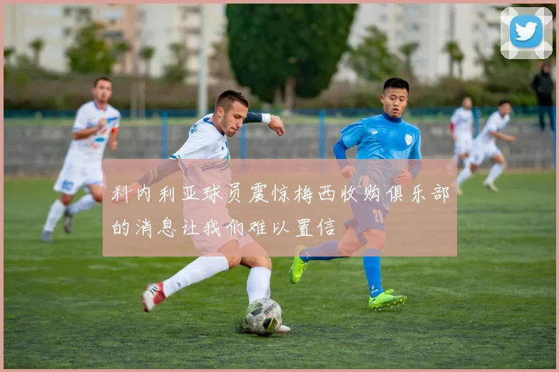 科内利亚球员震惊梅西收购俱乐部的消息让我们难以置信