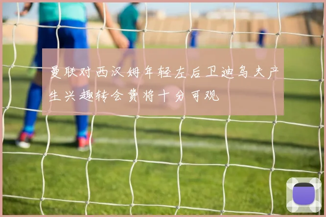 曼联对西汉姆年轻左后卫迪乌夫产生兴趣转会费将十分可观