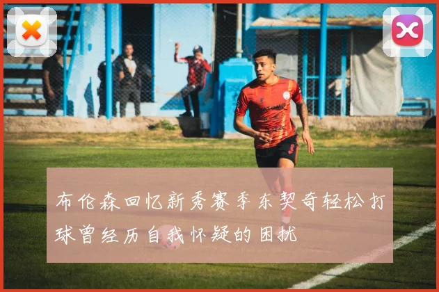 布伦森回忆新秀赛季东契奇轻松打球曾经历自我怀疑的困扰