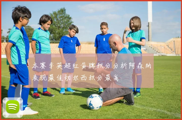 本赛季英超红黄牌积分分析阿森纳表现最佳切尔西积分最高