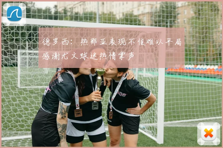 德罗西：热那亚表现不佳难以平局感谢尤文球迷热情掌声
