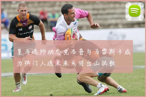 皇马选帅动态克洛普与马雷斯卡成为热门人选未来或将出山执教