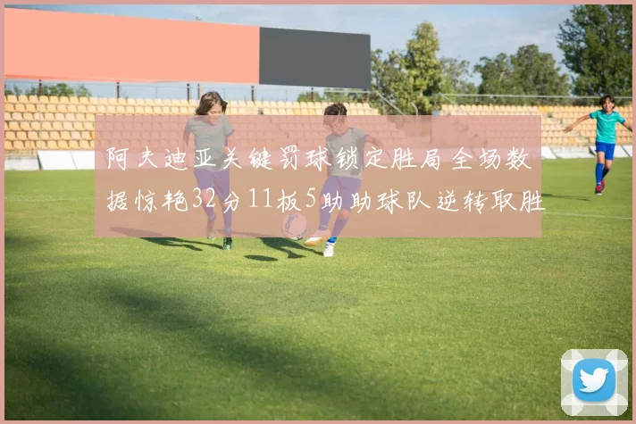 阿夫迪亚关键罚球锁定胜局全场数据惊艳32分11板5助助球队逆转取胜